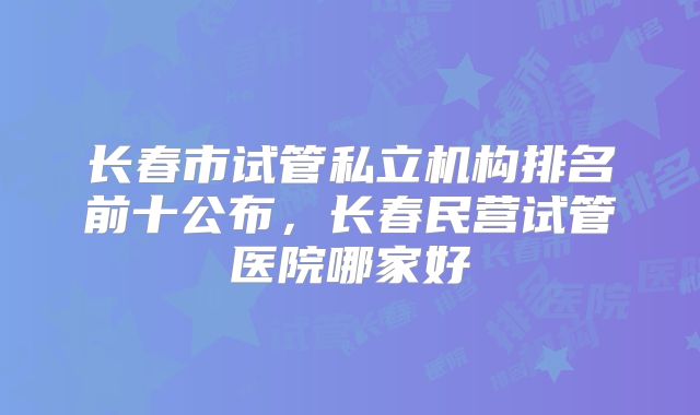长春市试管私立机构排名前十公布，长春民营试管医院哪家好