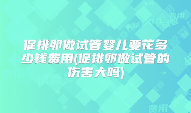 促排卵做试管婴儿要花多少钱费用(促排卵做试管的伤害大吗)
