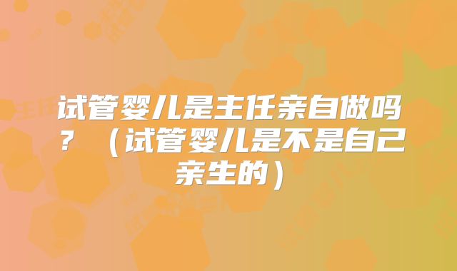试管婴儿是主任亲自做吗？（试管婴儿是不是自己亲生的）