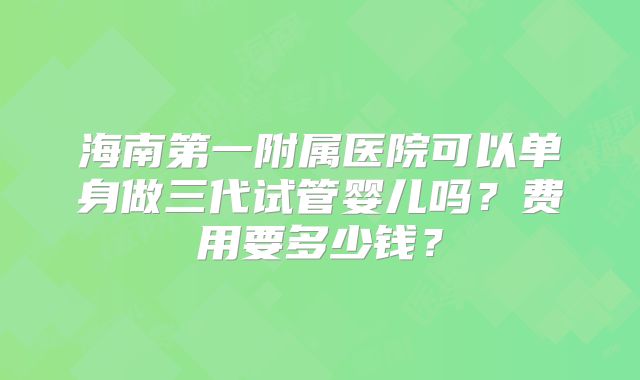 海南第一附属医院可以单身做三代试管婴儿吗？费用要多少钱？