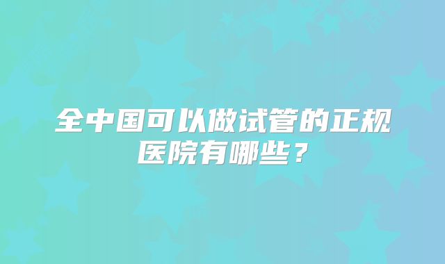 全中国可以做试管的正规医院有哪些?