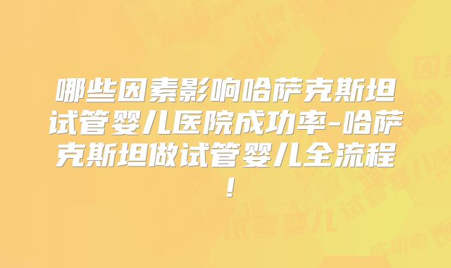 哪些因素影响哈萨克斯坦试管婴儿医院成功率-哈萨克斯坦做试管婴儿全流程!