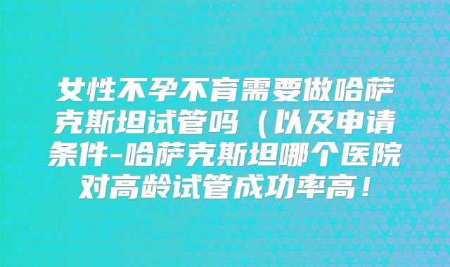 女性不孕不育需要做哈萨克斯坦试管吗（以及申请条件-哈萨克斯坦哪个医院对高龄试管成功率高！