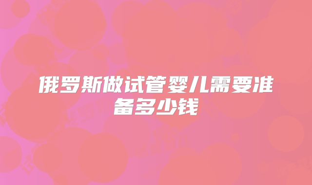 俄罗斯做试管婴儿需要准备多少钱
