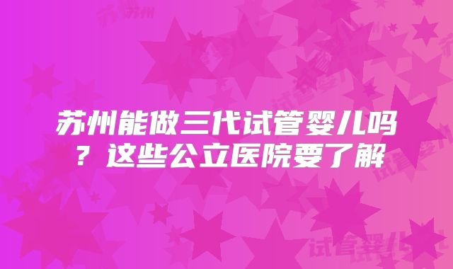 苏州能做三代试管婴儿吗?这些公立医院要了解