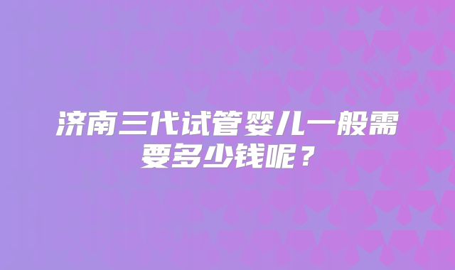 济南三代试管婴儿一般需要多少钱呢？