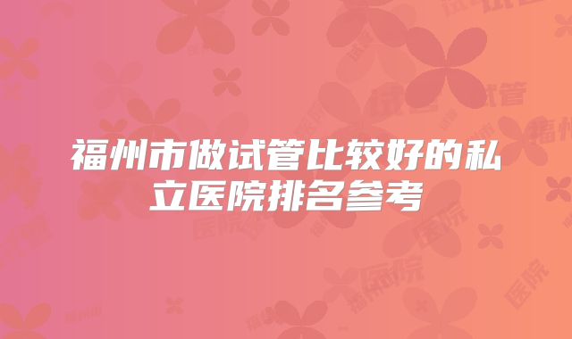 福州市做试管比较好的私立医院排名参考