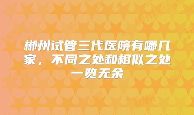 郴州试管三代医院有哪几家，不同之处和相似之处一览无余