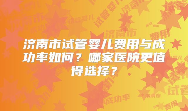 济南市试管婴儿费用与成功率如何？哪家医院更值得选择？