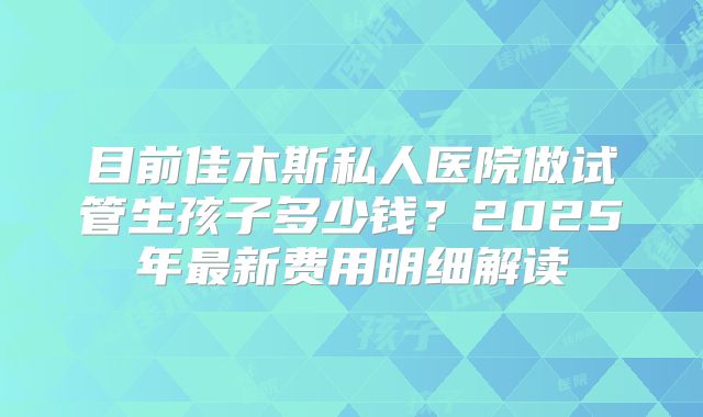 目前佳木斯私人医院做试管生孩子多少钱？2025年最新费用明细解读