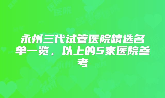 永州三代试管医院精选名单一览，以上的5家医院参考