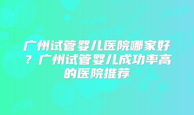 广州试管婴儿医院哪家好？广州试管婴儿成功率高的医院推荐