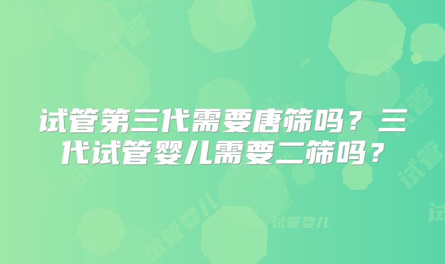 试管第三代需要唐筛吗?三代试管婴儿需要二筛吗?