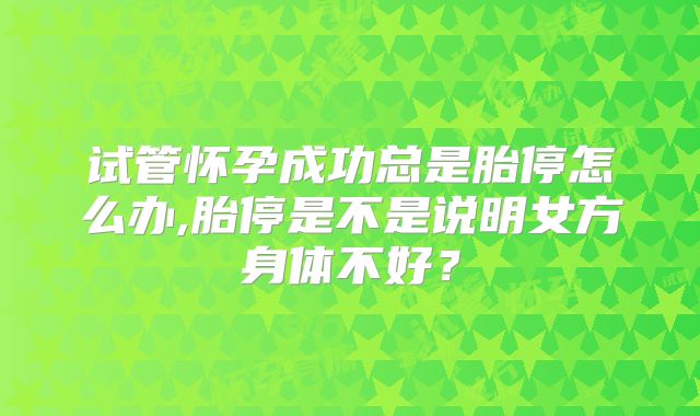 试管怀孕成功总是胎停怎么办,胎停是不是说明女方身体不好？