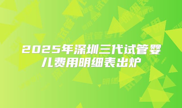 2025年深圳三代试管婴儿费用明细表出炉