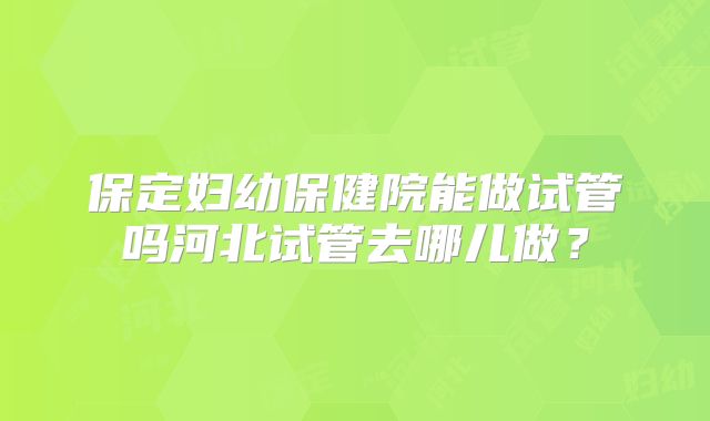 保定妇幼保健院能做试管吗河北试管去哪儿做？