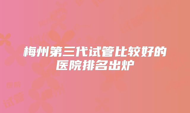 梅州第三代试管比较好的医院排名出炉