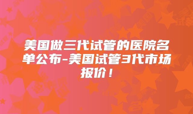 美国做三代试管的医院名单公布-美国试管3代市场报价!