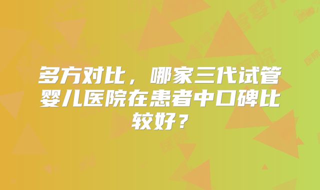 多方对比，哪家三代试管婴儿医院在患者中口碑比较好？