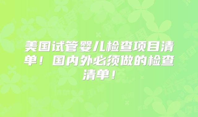 美国试管婴儿检查项目清单！国内外必须做的检查清单！