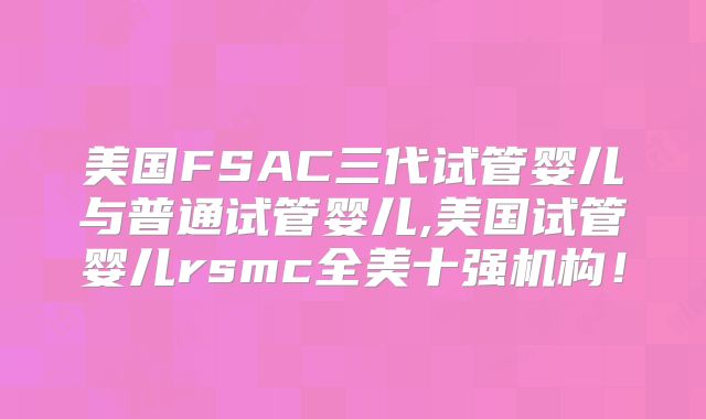 美国FSAC三代试管婴儿与普通试管婴儿,美国试管婴儿rsmc全美十强机构！