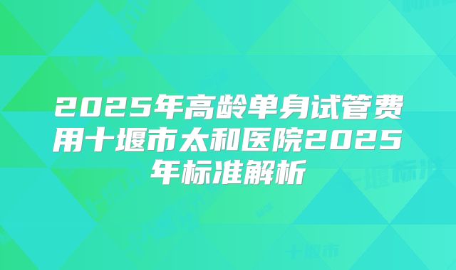 2025年高龄单身试管费用十堰市太和医院2025年标准解析