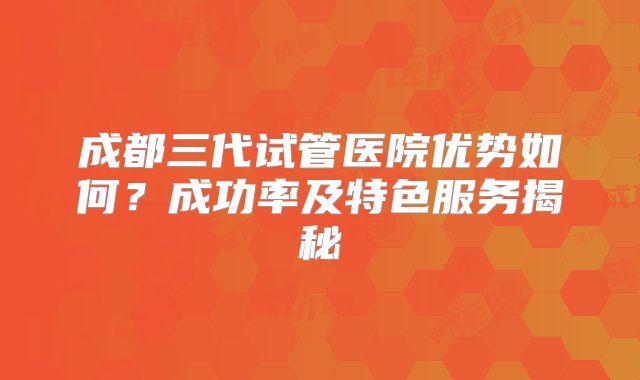 成都三代试管医院优势如何？成功率及特色服务揭秘