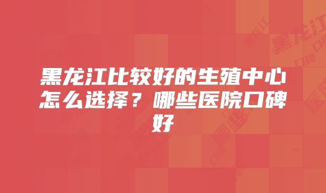 黑龙江比较好的生殖中心怎么选择？哪些医院口碑好