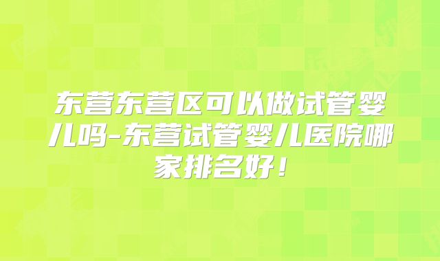 东营东营区可以做试管婴儿吗-东营试管婴儿医院哪家排名好！
