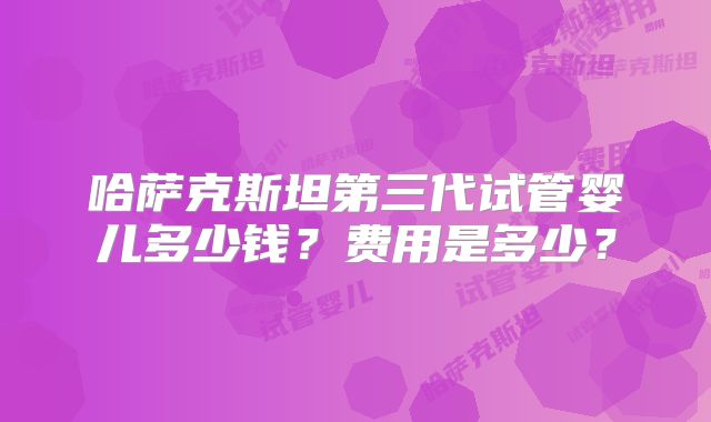哈萨克斯坦第三代试管婴儿多少钱？费用是多少？