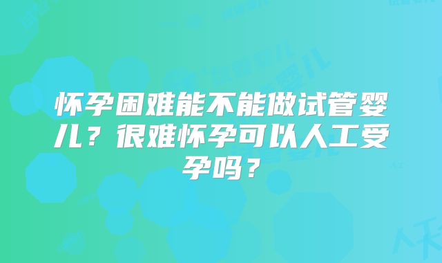 怀孕困难能不能做试管婴儿?很难怀孕可以人工受孕吗?