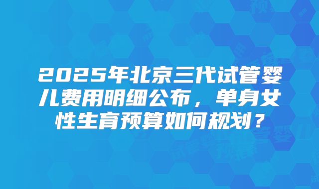 2025年北京三代试管婴儿费用明细公布，单身女性生育预算如何规划？