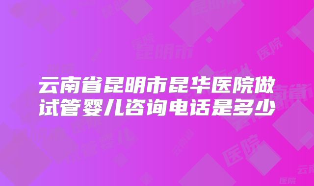 云南省昆明市昆华医院做试管婴儿咨询电话是多少