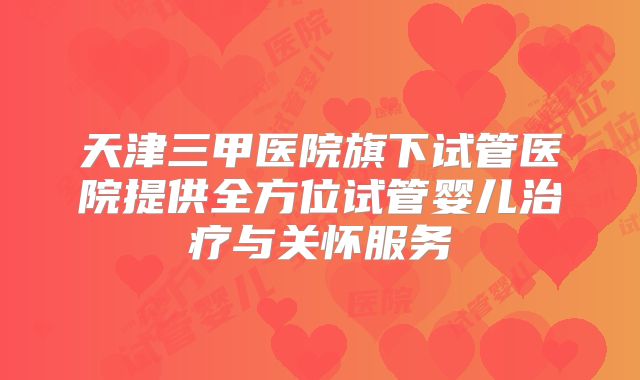 天津三甲医院旗下试管医院提供全方位试管婴儿治疗与关怀服务