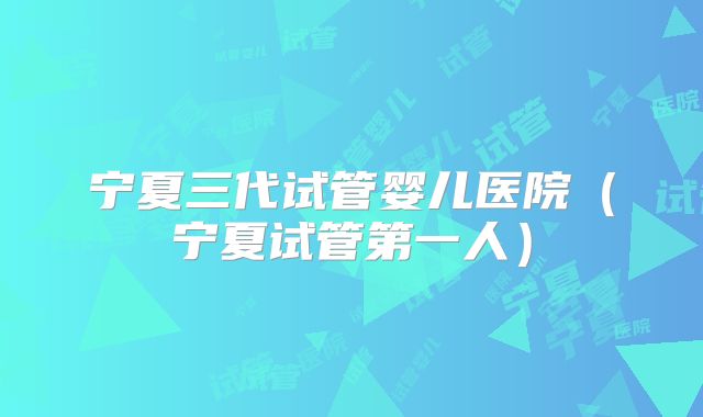 宁夏三代试管婴儿医院（宁夏试管第一人）