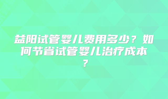 益阳试管婴儿费用多少?如何节省试管婴儿治疗成本?