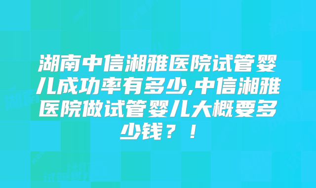 湖南中信湘雅医院试管婴儿成功率有多少,中信湘雅医院做试管婴儿大概要多少钱?!
