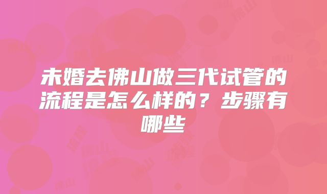 未婚去佛山做三代试管的流程是怎么样的？步骤有哪些