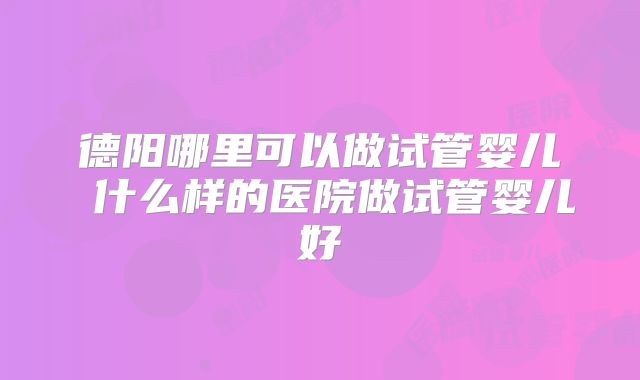 德阳哪里可以做试管婴儿 什么样的医院做试管婴儿好