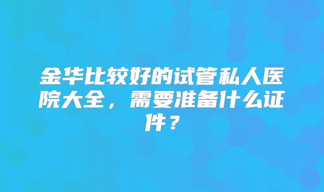 金华比较好的试管私人医院大全，需要准备什么证件？