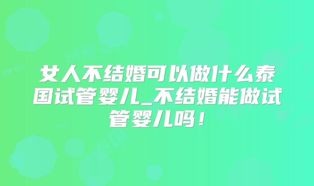 女人不结婚可以做什么泰国试管婴儿_不结婚能做试管婴儿吗！