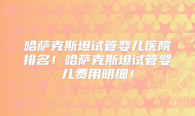 哈萨克斯坦试管婴儿医院排名！哈萨克斯坦试管婴儿费用明细！