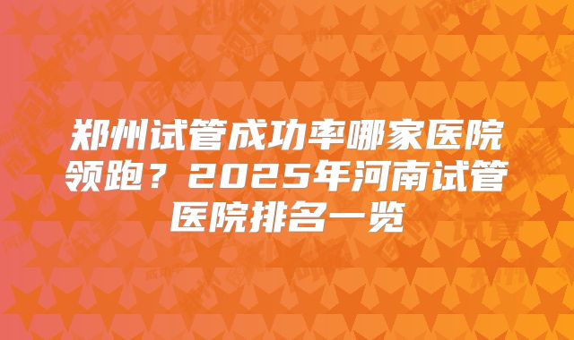 郑州试管成功率哪家医院领跑？2025年河南试管医院排名一览