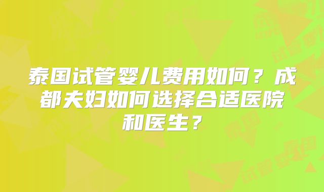 泰国试管婴儿费用如何？成都夫妇如何选择合适医院和医生？