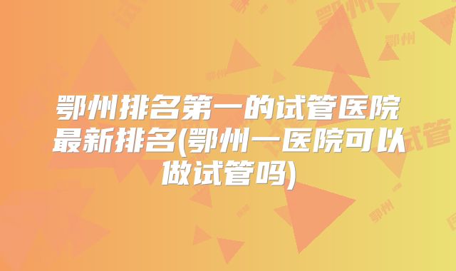 鄂州排名第一的试管医院最新排名(鄂州一医院可以做试管吗)