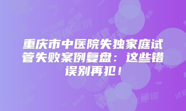 重庆市中医院失独家庭试管失败案例复盘：这些错误别再犯！