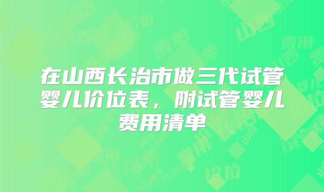 在山西长治市做三代试管婴儿价位表,附试管婴儿费用清单