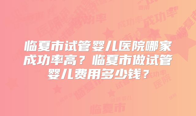 临夏市试管婴儿医院哪家成功率高?临夏市做试管婴儿费用多少钱?