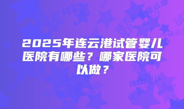 2025年连云港试管婴儿医院有哪些？哪家医院可以做？