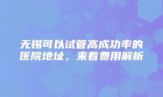 无锡可以试管高成功率的医院地址，来看费用解析